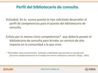 Perfil del bibliotecario de consulta.

Actividad. En tu nuevo puesto te han solicitado desarrollar el
  perfil de competencias para el puesto del bibliotecario de
  consulta.

Enlista por lo menos cinco competencias* que debería poseer el
  bibliotecario de consulta para brindar un servicio de alto
  impacto en la comunidad a la que sirve.

* “Entendidas como conocimientos, actitudes y habilidades que permiten a una persona
    funcionar satisfactoriamente en el trabajo de manera individual o colectiva” (Bopp , 2001).
 