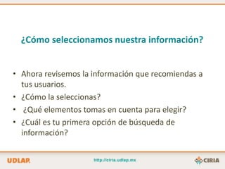 ¿Cómo seleccionamos nuestra información?


• Ahora revisemos la información que recomiendas a
  tus usuarios.
• ¿Cómo la seleccionas?
• ¿Qué elementos tomas en cuenta para elegir?
• ¿Cuál es tu primera opción de búsqueda de
  información?
 