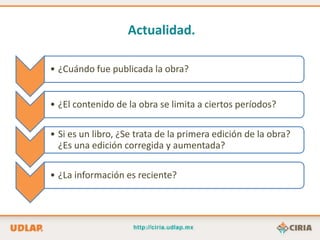 Actualidad.

• ¿Cuándo fue publicada la obra?


• ¿El contenido de la obra se limita a ciertos períodos?

• Si es un libro, ¿Se trata de la primera edición de la obra?
  ¿Es una edición corregida y aumentada?

• ¿La información es reciente?
 