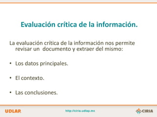 Evaluación crítica de la información.

La evaluación crítica de la información nos permite
  revisar un documento y extraer del mismo:

• Los datos principales.

• El contexto.

• Las conclusiones.
 