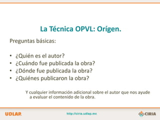 La Técnica OPVL: Orígen.
Preguntas básicas:

•   ¿Quién es el autor?
•   ¿Cuándo fue publicada la obra?
•   ¿Dónde fue publicada la obra?
•   ¿Quiénes publicaron la obra?

       Y cualquier información adicional sobre el autor que nos ayude
         a evaluar el contenido de la obra.
 