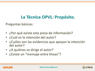 La Técnica OPVL: Propósito.
Preguntas básicas:

• ¿Por qué existe esta pieza de información?
• ¿Cuál es la intención del autor?
• ¿Cuáles son las evidencias que apoyan la intención
  del autor?
• ¿A quiénes se dirige el autor?
• ¿Existe un “mensaje entre líneas”?
 