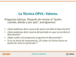 La Técnica OPVL: Valores.
Preguntas básicas. Después de revisar el “quién,
  cuándo, dónde y por qué”, averigüemos:

• ¿Qué podemos decir acerca de quien escribió el documento?
• ¿Qué podemos decir acerca del período en que se escribió el
  documento?
• ¿Bajo cuáles circunstancias se generó el documento?
• Si es un tema de controversia, ¿El autor se inclina hacia un
  punto de vista en particular ?
 
