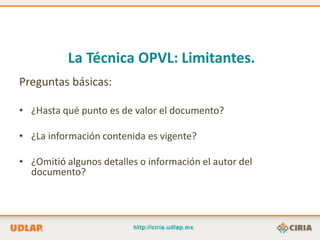 La Técnica OPVL: Limitantes.
Preguntas básicas:

• ¿Hasta qué punto es de valor el documento?

• ¿La información contenida es vigente?

• ¿Omitió algunos detalles o información el autor del
  documento?
 