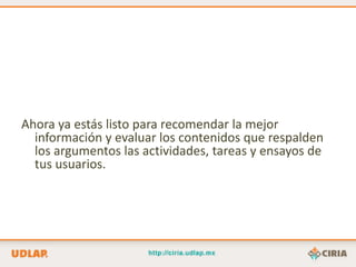 Ahora ya estás listo para recomendar la mejor
  información y evaluar los contenidos que respalden
  los argumentos las actividades, tareas y ensayos de
  tus usuarios.
 