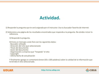 Actividad.
1) Responde la pregunta que te será asignada por el instructor. Usa tu buscador favorito de Internet:

2) Selecciona una página de los resultados encontrados que responda a la pregunta. No olvides incluir la
     referencia.
    3) Responde la pregunta.
    4) Envía un mensaje a este foro con los siguientes datos:
    - Buscador utilizado
    - Dirección del sitio que seleccionaste
    - Título del documento
    - Autor del documento
    - Organización o empresa que "hospeda" el sitio
    - Copyright
    - Última fecha de actualización
    Y finalmente agrega un comentario breve (50 a 100 palabras) sobre la calidad de la información que
    te brindó el sitio seleccionado.
 