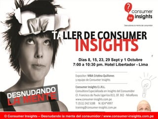 Consumer Insights – Desnudando la mente del consumidor
                 Av. César Vallejo N°1367 Oficina 301 – Lima 14 – Perú
                                Teléfono (511) 421-0055
                           info@consumer-insights.com.pe Sept y 1 Octubre
                                           Dias 8, 15, 23, 29
                                        7:00 a 10:30 pm. Hotel Libertador - Lima
                           www.consumer-insights.com.pe
                        www.consumer-insights.blogspot.com




© Consumer Insights – Desnudando la mente del consumidor / www.consumer-insights.com.pe
 
