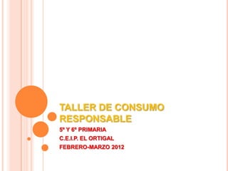 TALLER DE CONSUMO
RESPONSABLE
5º Y 6º PRIMARIA
C.E.I.P. EL ORTIGAL
FEBRERO-MARZO 2012
 