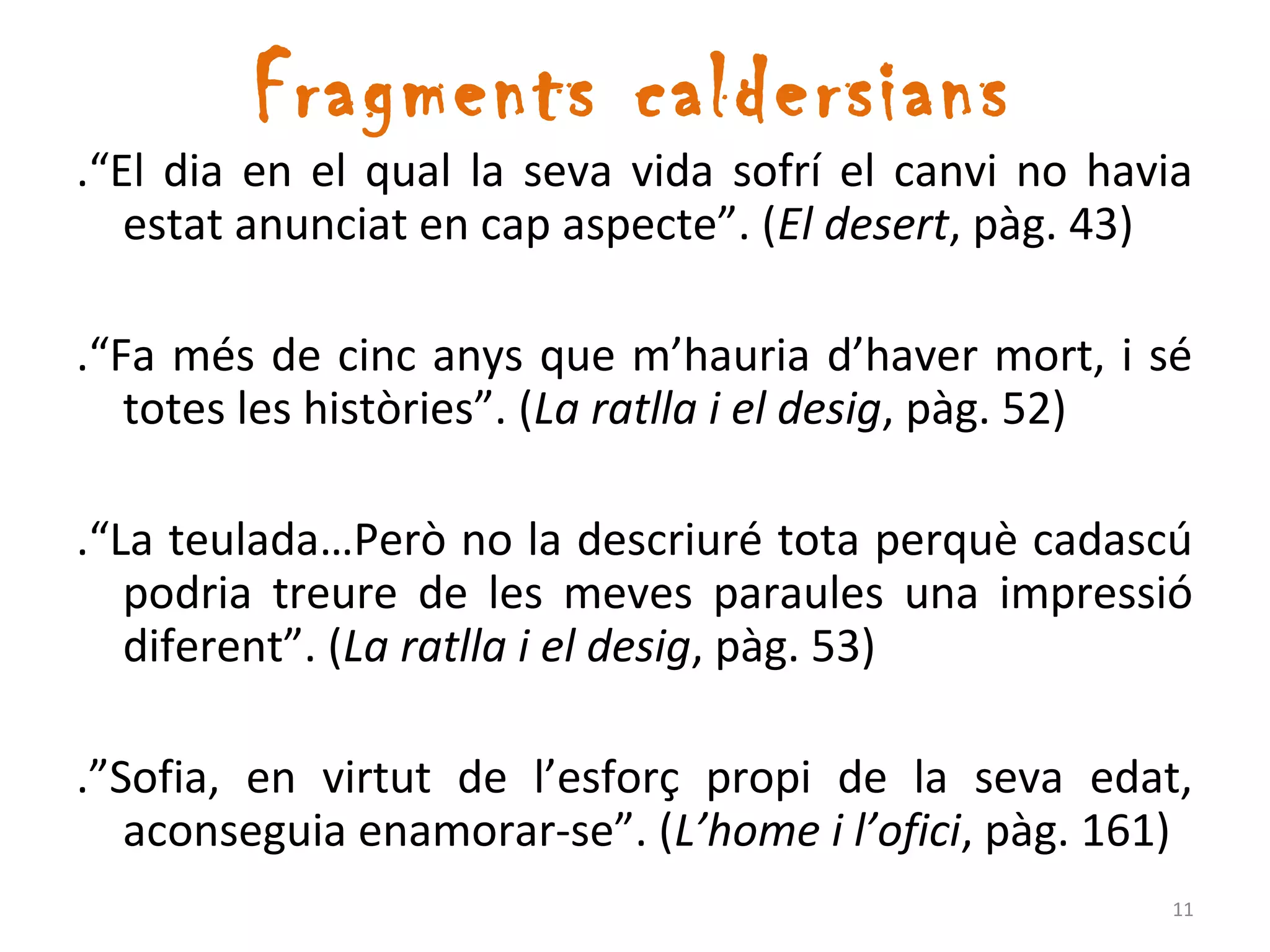 Fragments caldersians
.“El dia en el qual la seva vida sofrí el canvi no havia
   estat anunciat en cap aspecte”. (El desert, pàg. 43)

.“Fa més de cinc anys que m’hauria d’haver mort, i sé
   totes les històries”. (La ratlla i el desig, pàg. 52)

.“La teulada…Però no la descriuré tota perquè cadascú
   podria treure de les meves paraules una impressió
   diferent”. (La ratlla i el desig, pàg. 53)

.”Sofia, en virtut de l’esforç propi de la seva edat,
   aconseguia enamorar-se”. (L’home i l’ofici, pàg. 161)
                                                      11
 