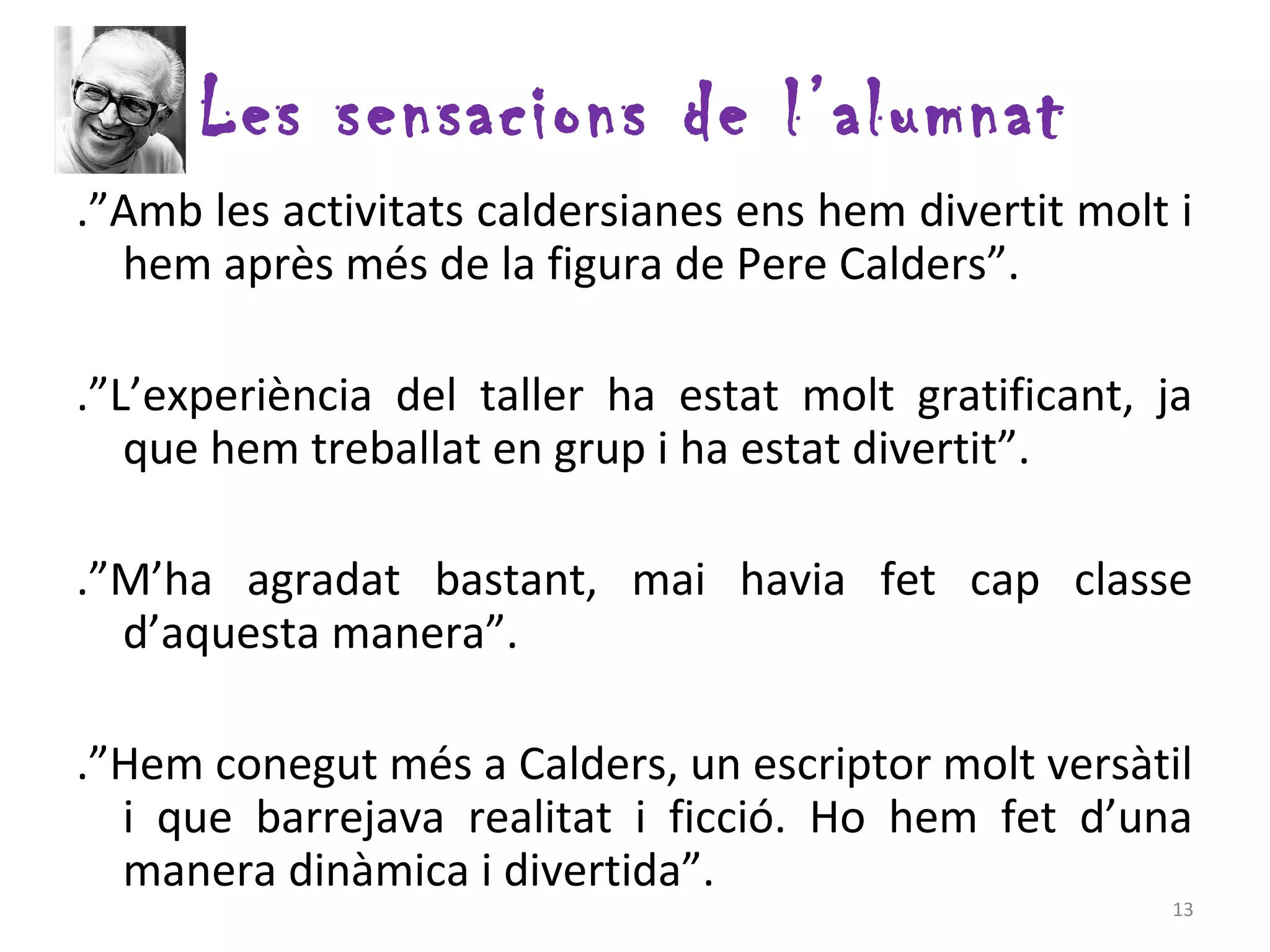 Les sensacions de l’alumnat
.”Amb les activitats caldersianes ens hem divertit molt i
  hem après més de la figura de Pere Calders”.

.”L’experiència del taller ha estat molt gratificant, ja
   que hem treballat en grup i ha estat divertit”.

.”M’ha agradat bastant, mai havia fet cap classe
  d’aquesta manera”.

.”Hem conegut més a Calders, un escriptor molt versàtil
  i que barrejava realitat i ficció. Ho hem fet d’una
  manera dinàmica i divertida”.
                                                       13
 