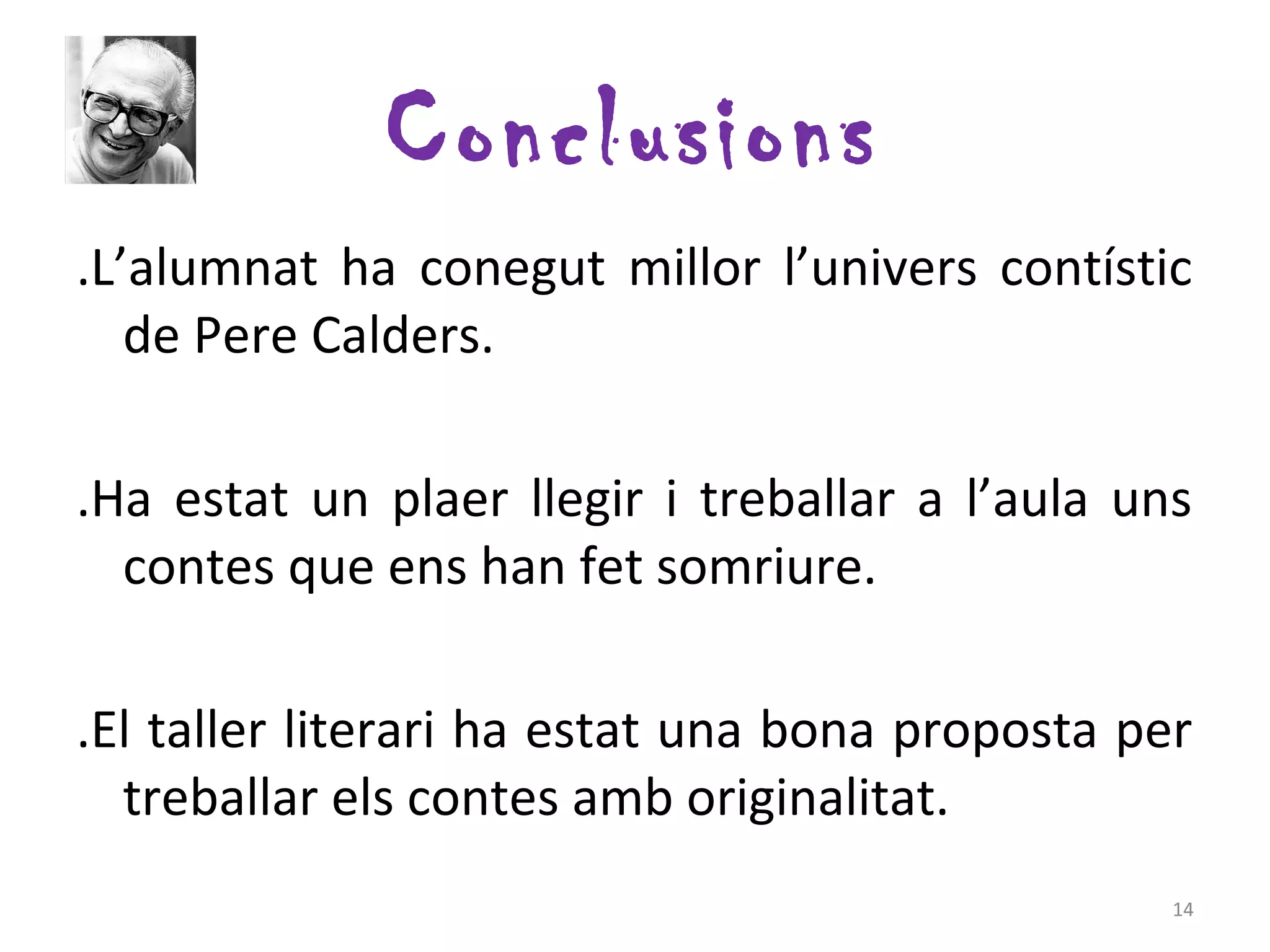 Conclusions
.L’alumnat ha conegut millor l’univers contístic
   de Pere Calders.

.Ha estat un plaer llegir i treballar a l’aula uns
  contes que ens han fet somriure.

.El taller literari ha estat una bona proposta per
  treballar els contes amb originalitat.
                                                 14
 