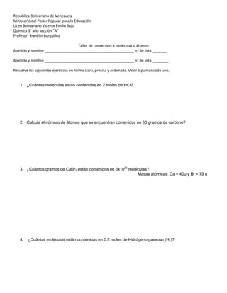 República Bolivariana de Venezuela
Ministerio del Poder Popular para la Educación
Liceo Bolivariano Vicente Emilio Sojo
Química 3° año sección “A”
Profesor: Franklin Burguillos
Taller de conversión a moléculas o átomos
Apellido y nombre ____________________________________________ n° de lista _______
Apellido y nombre ____________________________________________ n° de lista ________
Resuelve los siguientes ejercicios en forma clara, precisa y ordenada. Valor 5 puntos cada uno.
1. ¿Cuántas moléculas están contenidas en 2 moles de HCl?
2. Calcula el número de átomos que se encuentran contenidos en 60 gramos de carbono?
3. ¿Cuántos gramos de CaBr2 están contenidos en 6x1023
moléculas?
Masas atómicas: Ca = 40u y Br = 79 u
4. ¿Cuántas moléculas están contenidas en 0,5 moles de Hidrógeno gaseoso (H2)?
 