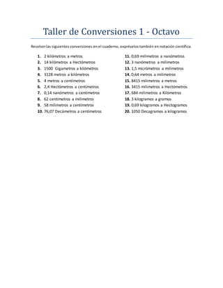 Taller de Conversiones 1 - Octavo
Resolverlas siguientes conversiones en el cuaderno, expréselos también en notación científica.
1. 2 kilómetros a metros
2. 14 kilómetros a Hectómetros
3. 1500 Gigametros a kilómetros
4. 3128 metros a kilómetros
5. 4 metros a centímetros
6. 2,4 Hectómetros a centímetros
7. 0,14 nanómetros a centímetros
8. 62 centímetros a milimetros
9. 58 milimetros a centímetros
10. 76,07 Decámetros a centímetros
11. 0,69 milimetros a nanómetros
12. 3 nanómetros a milimetros
13. 1,5 micrómetros a milimetros
14. 0,64 metros a milimetros
15. 8415 milimetros a metros
16. 3415 milimetros a Hectómetros
17. 684 milimetros a Kilómetros
18. 3 kilogramos a gramos
19. 0,69 kilogramos a Hectogramos
20. 1050 Decagramos a kilogramos
 