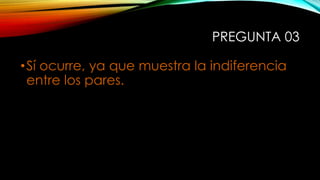 PREGUNTA 03
•Sí ocurre, ya que muestra la indiferencia
entre los pares.
 