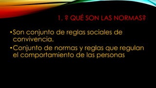 1. ? QUÉ SON LAS NORMAS?
•Son conjunto de reglas sociales de
convivencia.
•Conjunto de normas y reglas que regulan
el comportamiento de las personas
 