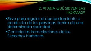 2. ?PARA QUÉ SIRVEN LAS
NORMAS?
•Sirve para regular el comportamiento o
conducta de las personas dentro de una
determinada sociedad.
•Controla las transcripciones de los
Derechos Humanos.
 