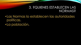 3. ?QUIENES ESTABLECEN LAS
NORMAS?
•Las Normas lo establecen las autoridades
políticas.
•La población.
 