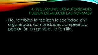 4. ?SOLAMENTE LAS AUTORIDADES
PUEDEN ESTABLECER LAS NORMAS?
•No, también la realizan la sociedad civil
organizada, comunidades campesinas,
población en general, la familia.
 