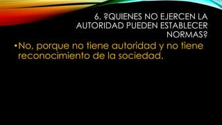 6. ?QUIENES NO EJERCEN LA
AUTORIDAD PUEDEN ESTABLECER
NORMAS?
•No, porque no tiene autoridad y no tiene
reconocimiento de la sociedad.
 