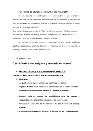 “UN MUNDO DE IGUALDAD, UN MUNDO SIN VIOLENCIA” 
Es una apuesta de sensibilización y concienciación, ya que aprender a 
convivir es una de las finalidades fundamentales de la Educación y para ello es 
preciso promover una convivencia positiva e igualitaria y la implicación en la misma 
de toda la comunidad educativa. 
Una cultura de paz, que permita a niñas y a niños, a mujeres y hombres resolver 
los conflictos a través del diálogo, la mutua comprensión y la valoración de la 
diversidad como factor enriquecedor y de nexo de unión. 
La escuela, en la que creemos y queremos, es una escuela igualitaria, 
pacífica, cooperativa, solidaria, tolerante e inclusiva, en la que se aprenda a 
conocer, a hacer, a vivir con los demás y a ser. 
 Nuestro Lema: 
” La diferencia nos enriquece y conocerla nos acerca” 
 ÁMBITOS EN LOS QUE NOS PROPONEMOS TRABAJAR 
-DESDE EL ÁMBITO DE LA GESTIÓN Y LA ORGANIZACIÓN 
Objetivos: 
 Al igual que en cursos anteriores nos trazamos como 
objetivo fundamental, mejorar la Convivencia en el seno de nuestra 
escuela con la implicación de toda la Comunidad Escolar. 
 Recoger todo el abanico de posibilidades para dar cauces y 
respuestas a las diferentes situaciones de convivencia. 
 Impulsar la actuación de la Comisión de Convivencia del Consejo 
Escolar. 
 Continuar con la revisión del POAT y aprobación en Consejo Escolar. 
 