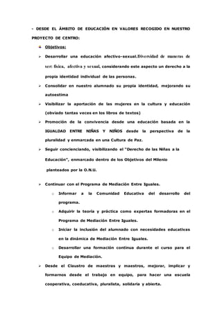 - DESDE EL ÁMBITO DE EDUCACIÓN EN VALORES RECOGIDO EN NUESTRO 
PROYECTO DE CENTRO: 
Objetivos: 
 Desarrollar una educación afectivo-sexual.Diversidad de maneras de 
ser: física, afectiva y sexual, considerando este aspecto un derecho a la 
propia identidad individual de las personas. 
 Consolidar en nuestro alumnado su propia identidad, mejorando su 
autoestima 
 Visibilizar la aportación de las mujeres en la cultura y educación 
(obviado tantas veces en los libros de textos) 
 Promoción de la convivencia desde una educación basada en la 
IGUALDAD ENTRE NIÑAS Y NIÑOS desde la perspectiva de la 
pluralidad y enmarcada en una Cultura de Paz. 
 Seguir concienciando, visibilizando el “Derecho de las Niñas a la 
Educación”, enmarcado dentro de los Objetivos del Milenio 
planteados por la O.N.U. 
 Continuar con el Programa de Mediación Entre Iguales. 
o Informar a la Comunidad Educativa del desarrollo del 
programa. 
o Adquirir la teoría y práctica como expertas formadoras en el 
Programa de Mediación Entre Iguales. 
o Iniciar la inclusión del alumnado con necesidades educativas 
en la dinámica de Mediación Entre Iguales. 
o Desarrollar una formación continua durante el curso para el 
Equipo de Mediación. 
 Desde el Claustro de maestras y maestros, mejorar, implicar y 
formarnos desde el trabajo en equipo, para hacer una escuela 
cooperativa, coeducativa, pluralista, solidaria y abierta. 
 