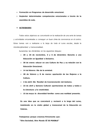  Formación en Programas de desarrollo emocional. 
 Implantar determinadas competencias emocionales a través de la 
asamblea de aula. 
 ACTIVIDADES 
Todos estos objetivos se concretarán en la realización de una serie de tareas 
y actividades encaminadas a conseguir un buen clima de convivencia en el centro. 
Estas tareas van a realizarse a lo largo de todo el curso escolar, desde la 
interdisciplinaridad y transversalidad. 
Aunaremos las efemérides en los siguientes bloques: 
 20 y 25 de noviembre, 3 y 6 de diciembre: Derecho a una 
Educación en Igualdad e Inclusiva. 
 30 de enero: educar en una Cultura de Paz y su relación con la 
Educación Emocional. 
 14 de febrero: Día de la amistad. 
 28 de febrero y 8 de marzo: aportación de las Mujeres a la 
Cultura. 
 2 de abril: Día Mundial de Concienciación del Autismo. 
 23 de abril y Semana Cultural: aportaciones de todos y todas a 
la Literatura y la creatividad. 
 15 de mayo: la diversidad familiar como una realidad presente. 
Es una idea que se concretará y revisará a lo largo del curso, 
insistiendo en la visión global y transversal de la Educación en 
Valores. 
Trabajamos porque creemos firmemente que: 
“Otra Sociedad, Otro Mundo SÍ ES POSIBLE” 
