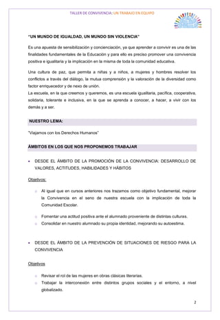 TALLER DE CONVIVENCIA: UN TRABAJO EN EQUIPO
2
“UN MUNDO DE IGUALDAD, UN MUNDO SIN VIOLENCIA”
Es una apuesta de sensibilización y concienciación, ya que aprender a convivir es una de las
finalidades fundamentales de la Educación y para ello es preciso promover una convivencia
positiva e igualitaria y la implicación en la misma de toda la comunidad educativa.
Una cultura de paz, que permita a niñas y a niños, a mujeres y hombres resolver los
conflictos a través del diálogo, la mutua comprensión y la valoración de la diversidad como
factor enriquecedor y de nexo de unión.
La escuela, en la que creemos y queremos, es una escuela igualitaria, pacífica, cooperativa,
solidaria, tolerante e inclusiva, en la que se aprenda a conocer, a hacer, a vivir con los
demás y a ser.
NUESTRO LEMA:
”Viajamos con los Derechos Humanos”
ÁMBITOS EN LOS QUE NOS PROPONEMOS TRABAJAR
 DESDE EL ÁMBITO DE LA PROMOCIÓN DE LA CONVIVENCIA: DESARROLLO DE
VALORES, ACTITUDES, HABILIDADES Y HÁBITOS
Objetivos:
o Al igual que en cursos anteriores nos trazamos como objetivo fundamental, mejorar
la Convivencia en el seno de nuestra escuela con la implicación de toda la
Comunidad Escolar.
o Fomentar una actitud positiva ante el alumnado proveniente de distintas culturas.
o Consolidar en nuestro alumnado su propia identidad, mejorando su autoestima.
 DESDE EL ÁMBITO DE LA PREVENCIÓN DE SITUACIONES DE RIESGO PARA LA
CONVIVENCIA
Objetivos
o Revisar el rol de las mujeres en obras clásicas literarias.
o Trabajar la interconexión entre distintos grupos sociales y el entorno, a nivel
globalizado.
 