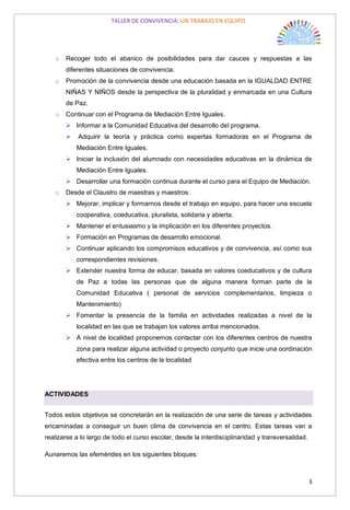 TALLER DE CONVIVENCIA: UN TRABAJO EN EQUIPO
3
o Recoger todo el abanico de posibilidades para dar cauces y respuestas a las
diferentes situaciones de convivencia.
o Promoción de la convivencia desde una educación basada en la IGUALDAD ENTRE
NIÑAS Y NIÑOS desde la perspectiva de la pluralidad y enmarcada en una Cultura
de Paz.
o Continuar con el Programa de Mediación Entre Iguales.
 Informar a la Comunidad Educativa del desarrollo del programa.
 Adquirir la teoría y práctica como expertas formadoras en el Programa de
Mediación Entre Iguales.
 Iniciar la inclusión del alumnado con necesidades educativas en la dinámica de
Mediación Entre Iguales.
 Desarrollar una formación continua durante el curso para el Equipo de Mediación.
o Desde el Claustro de maestras y maestros:
 Mejorar, implicar y formarnos desde el trabajo en equipo, para hacer una escuela
cooperativa, coeducativa, pluralista, solidaria y abierta.
 Mantener el entusiasmo y la implicación en los diferentes proyectos.
 Formación en Programas de desarrollo emocional.
 Continuar aplicando los compromisos educativos y de convivencia, así como sus
correspondientes revisiones.
 Extender nuestra forma de educar, basada en valores coeducativos y de cultura
de Paz a todas las personas que de alguna manera forman parte de la
Comunidad Educativa ( personal de servicios complementarios, limpieza o
Mantenimiento)
 Fomentar la presencia de la familia en actividades realizadas a nivel de la
localidad en las que se trabajan los valores arriba mencionados.
 A nivel de localidad proponemos contactar con los diferentes centros de nuestra
zona para realizar alguna actividad o proyecto conjunto que inicie una oordinación
efectiva entre los centros de la localidad
ACTIVIDADES
Todos estos objetivos se concretarán en la realización de una serie de tareas y actividades
encaminadas a conseguir un buen clima de convivencia en el centro. Estas tareas van a
realizarse a lo largo de todo el curso escolar, desde la interdisciplinaridad y transversalidad.
Aunaremos las efemérides en los siguientes bloques:
 