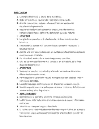 BOB CLASICO:
1. La longitud lo sitúa a la altura de la mandíbula.
2. Debe ser simétrico, equilibrado y estrictamente pesado.
3. Admite coloracionesglobales y homogéneaspara potenciar
visualmente la geometría.
4. Requiere una técnica de corte muy precisa, basada en líneas
horizontales cortadaspor norma generalen su caída natural.
 LONG BOB:
1. Longitud comprendida entrela clavícula y la línea inferior de los
hombros.
2. Se caracteriza por ser más corto en la zona posterior respecto a la
longitud frontal.
3. Admite una ligera degradación en las puntas para favorecer un delicado
movimiento en el cabello.
4. Permite técnicas de coloracionesirregularesy parciales.
5. Una de las técnicas de corte más utilizadas en este estilo, es la línea
diagonaldescendente.
 SHORT BOB:
1. Su reducida longitud permite degradar adecuando losvolúmenes a
diferentes formasdel rostro.
2. Permite generar volumen y resulta muy apropiado en cabellos finosy
con escasa densidad.
3. Los colores juegan perfectamente en diferentes zonas del cráneo.
4. Se utilizan particiones cranealespara combinar contornosdefinidoscon
zonas medias y altas degradadas.
 BOB ASIMETRICO:
1. Normalmentela asimetría se define en las zonas laterales.
2. La técnica de color debe ser asimétrica en cuanto a coloresy formasde
aplicación.
3. Se adapta a cualquier longitud de cabello.
4. El sistema de trabajo más recomendablees con particionesen asimetría
y diferentes largos y desplazamientos entre una mitad del cráneo y el
lado opuesto.
 