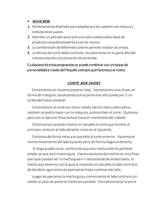  WAVE BOB:
1. Perfectamentediseñado para adaptarsea los cabellos con textura y
ondulacionessuaves.
2. Admiten un peinado poco estructurado yelaborado a base de
productosacondicionadoresy con las manos.
3. La combinación dediferentes colores permite resaltar las ondas.
4. La técnica de corte debe controlar, losvolúmenes en la parte alta del
cráneo creando una sensación de pirámide.
Cualquiera deestaspropuestasse puedecombinar con un toque de
personalidada través delflequillo siempre que favorezca al rostro.
CORTE BOB SHORT
Comenzamos en la parteposterior baja. Seccionamosunas líneas en
forma de triángulo, visualizando que la parte más alta quede por 2 cm
arriba del hueso occipital.
Comenzamos el corte con mano alzada, técnica tijera sobre peina;
también se podría hacer con la máquina, pulimosbien el corte. Quitamos
peso con la tijera en línea vertical hacia el crecimiento del cabello.
Continuamos sacando mechas en paralelo al corte que hicimos al
principio, tanto en el lado derecho como en el izquierdo.
Cortamosde forma recta y en paralelo al corte anterior. Hacemosel
mismo movimiento del lado opuesto pero de forma diagonalderecha.
El largo puede variar, verificando queesta mecha este en perfecto
estado ya que será nuestra guía. Vamosseccionando mechones muy finos
para que puedan ver la mecha guía e ir seccionando de amboslados, la
mecha que tenemos con la guía la movemos en paralelo al lado contrario
de dondelo agarramos asíavanzamoshasta culminar ese lado.
Luego recuperamosla mecha guía y comenzamos el lado contrario sin
olvidar el paso de poner la mecha en paralelo. Para personalizar la parte
 