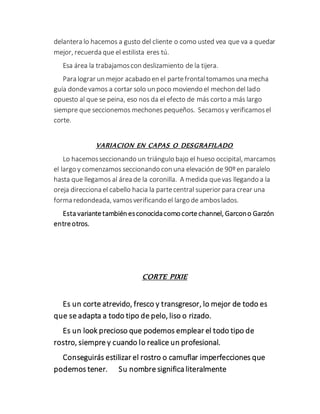 delantera lo hacemos a gusto del cliente o como usted vea que va a quedar
mejor, recuerda que el estilista eres tú.
Esa área la trabajamoscon deslizamiento de la tijera.
Para lograr un mejor acabado en el partefrontaltomamos una mecha
guía dondevamos a cortar solo un poco moviendo el mechon del lado
opuesto al que se peina, eso nos da el efecto de más corto a más largo
siempre que seccionemos mechones pequeños. Secamosy verificamosel
corte.
VARIACION EN CAPAS O DESGRAFILADO
Lo hacemosseccionando un triángulo bajo el hueso occipital, marcamos
el largo y comenzamos seccionando con una elevación de 90º en paralelo
hasta que llegamos al área de la coronilla. A medida quevas llegando a la
oreja direcciona el cabello hacia la partecentral superior para crear una
forma redondeada, vamosverificando el largo de amboslados.
Esta variantetambién esconocidacomo cortechannel, Garcono Garzón
entreotros.
CORTE PIXIE
Es un corte atrevido, fresco y transgresor, lo mejor de todo es
que se adapta a todo tipo de pelo, liso o rizado.
Es un look precioso que podemos emplear el todo tipo de
rostro, siempre y cuando lo realice un profesional.
Conseguirás estilizar el rostro o camuflar imperfecciones que
podemos tener. Su nombre significa literalmente
 