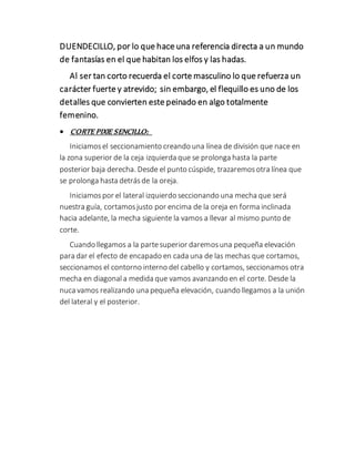 DUENDECILLO, por lo que hace una referencia directa a un mundo
de fantasías en el que habitan los elfos y las hadas.
Al ser tan corto recuerda el corte masculino lo que refuerza un
carácter fuerte y atrevido; sin embargo, el flequillo es uno de los
detalles que convierten este peinado en algo totalmente
femenino.
 CORTE PIXIE SENCILLO:
Iniciamosel seccionamiento creando una línea de división que nace en
la zona superior de la ceja izquierda que se prolonga hasta la parte
posterior baja derecha. Desde el punto cúspide, trazaremosotra línea que
se prolonga hasta detrásde la oreja.
Iniciamospor el lateral izquierdo seccionando una mecha que será
nuestra guía, cortamosjusto por encima de la oreja en forma inclinada
hacia adelante, la mecha siguiente la vamos a llevar al mismo punto de
corte.
Cuando llegamos a la partesuperior daremosuna pequeña elevación
para dar el efecto de encapado en cada una de las mechas que cortamos,
seccionamos el contorno interno del cabello y cortamos, seccionamos otra
mecha en diagonala medida que vamos avanzando en el corte. Desde la
nuca vamos realizando una pequeña elevación, cuando llegamos a la unión
del lateral y el posterior.
 