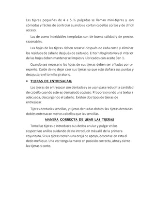 Las tijeras pequeñas de 4 a 5 ½ pulgadas se llaman mini-tijeras y son
cómodas y fáciles de controlar cuando se cortan cabellos cortos y de difícil
acceso.
Las de acero inoxidables templadas son de buena calidad y de precios
razonables.
Las hojas de las tijeras deben secarse después de cada corte y eliminar
los residuosde cabello después de cada uso. El tornillo giratorio yel interior
de las hojas deben mantenerse limpios y lubricados con aceite 3en 1.
Cuando sea necesario las hojas de sus tijeras deben ser afiladas por un
experto. Cuide de no dejar caer sus tijeras ya que esto dañara sus puntas y
desajustara el tornillo giratorio.
 TIJERAS DE ENTRESACAR:
Las tijeras de entresacar son dentadasy se usan para reducir la cantidad
de cabello cuando este es demasiado copioso. Proporcionando una textura
adecuada, descargando elcabello. Existen dos tipos de tijeras de
entresacar.
Tijeras dentadas sencillas, y tijeras dentadas dobles: las tijeras dentadas
dobles entresacan menos cabellos que las sencillas.
MANERA CORRECTA DE USAR LAS TIJERAS
Tome las tijeras e introduzca sus dedos anular y pulgar en los
respectivos anillos cuidando de no introducir másallá de la primera
coyuntura. Sisus tijeras tienen una oreja de apoyo, descanse en esta el
dedo meñique. Una vez tenga la mano en posición correcta, abra y cierre
las tijeras y corte.
 