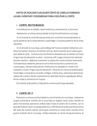 ANTES DE REALIZAR CUALQUIER CORTE DE CABELLO DEBEMOS
LAVAR, HIDRATAR Y DESENREDAR PARA FACILITAR EL CORTE.
 CORTE RECTO BASICO:
Humedecemos el cabello, desenredamosy comenzamos a seccionar.
Realizamos una línea vertical desde el área frontalhasta la nuca baja.
En el área de la coronilla seccionamoscon una línea horizontaldesde la
parte posterior de la oreja derecha, hasta llegar a la parte posterior de la oreja
izquierda.
En el área de la nuca baja, justo debajo del hueso occipital realizamos una
línea horizontal, sacamos el mechón central, dicho mechón será nuestra guía
para todo el corte. Cortamoslos centímetros deseados por la cliente sin hacer
ningún tipo de elevación es decir: cortamosa 0º, luego cortamoslos laterales
de este mechón; debemosmantener la cabeza de nuestra cliente levemente
inclinada hacia adelante, peinamos otra línea horizontaly cortamoscon
nuestra guía, siempre llevando los mechonesa la espalda sin mover a los
costados ni hacer ningún tipo de elevación. Hacemosel mismo procedimiento
hasta llegar al área de la coronilla; al llegar a dicha área, colocamosderecha la
cabeza de nuestro cliente y peinamoslos laterales hacia la espalda por detrás
de las orejasy cortamoscon la guía.
Sí el cliente pide pollina o flequillo lo cortamosde largo deseado.
 CORTE EN V
Peinamos una línea vertical desde la zona frontala la nuca baja, realizamos
la guía cortando el mechón de la nuca baja en ángulo recto, (este mechón se
peina horizontal), peinamos ambos lados hacia el pecho de la cliente, con la
guía delmechon dela nucabaja elevamos a 30ºdireccionandousandoelcentro
del seno de nuestra cliente como guía cortamos en línea recta usando como
guía el mechón de la nuca baja. Ambos laterales se cortan de igual manera, el
 