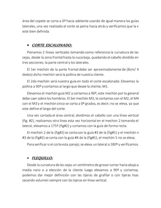 área del copete se corta a 0º hacia adelante usando de igual manera las guías
laterales, una vez realizado el corte se peina hacia atrás y verificamos que la v
este bien definida.
 CORTE ESCALONADO:
Peinamos 2 líneas verticales tomando como referencia la curvatura de las
cejas, desde la zona frontalhasta la nuca baja, quedando el cabello dividido en
tres secciones; la parte central y los laterales.
El 1er mechón de la parte frontal debe ser aproximadamente de (8cm/ 4
dedos) dicho mechón será la pollina de nuestra cliente.
El 2do mechón será nuestra guía en todo el corte escalonado. Elevamos la
pollina a 90º y cortamos al largo que desee la cliente; M1.
Elevamos el mechón guía M2 y cortamosa 90º, este mechón por lo general
debe caer sobre los hombros. El3er mechón M3, lo cortamoscon el M2, el M4
con el M3 y el mechón cinco se corta a 0º grados, es decir; no se eleva, ya que
este define el largo del corte.
Una vez cortada el área central, dividimos el cabello con una línea vertical
(fig. #2), realizamos otra línea esta vez horizontal en el mechon 2 tomando el
lateral, elevamos a 175º (fig#2) y cortamos con la guía de forma recta.
El mechón 2 de la (fig#2) se corta con la guía #3 de la (fig#1) y el mechón n
#3 de la (fig#2) se corta con la guía #4 de la (fig#1), el mechón 5 no se eleva.
Para verificar si el corteesta parejo; se eleva un lateral a 180º y verificamos.
 FLEQUILLO:
Desde la curvatura delas cejas un centímetro de grosor cortar hacia abajo a
media nariz o a elección de la cliente luego elevamos a 90º y cortamos,
podemos dar mejor definición con las tijeras de grafilar o con tijeras lisas
sacando volumen siempre con las tijeras en línea vertical.
 