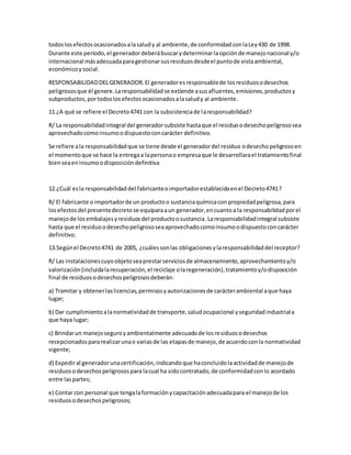 todoslosefectosocasionadosalasaludy al ambiente,de conformidadconlaLey430 de 1998.
Durante este período,el generadordeberábuscarydeterminarlaopciónde manejonacional y/o
internacional másadecuadaparagestionarsusresiduosdesdeel puntode vistaambiental,
económicoysocial.
RESPONSABILIDADDELGENERADOR.El generadoresresponsablede losresiduosodesechos
peligrososque él genere.Laresponsabilidadse extiende asusafluentes,emisiones,productosy
subproductos,portodoslosefectosocasionadosalasaludy al ambiente.
11.¿A qué se refiere el Decreto4741 con la subsistenciade laresponsabilidad?
R/ La responsabilidadintegral del generadorsubsiste hastaque el residuoodesechopeligrososea
aprovechadocomoinsumoodispuestoconcarácter definitivo.
Se refiere ala responsabilidadque se tiene desde el generadordel residuo odesechopeligrosoen
el momentoque se hace la entregaa lapersonao empresaque le desarrollarael tratamientofinal
bienseaeninsumoodisposicióndefinitiva
12.¿Cuál esla responsabilidaddel fabricanteoimportadorestablecidaenel Decreto4741?
R/ El fabricante oimportadorde un productoo sustanciaquímicacon propiedadpeligrosa,para
losefectosdel presentedecretose equiparaaun generador,encuantoa la responsabilidadporel
manejode losembalajesyresiduosdel productoosustancia.Laresponsabilidadintegral subsiste
hasta que el residuoodesechopeligrososeaaprovechadocomoinsumoodispuestoconcarácter
definitivo.
13.Segúnel Decreto4741 de 2005, ¿cuálessonlas obligacionesylaresponsabilidaddel receptor?
R/ Las instalacionescuyoobjetoseaprestarserviciosde almacenamiento,aprovechamientoy/o
valorización(incluidalarecuperación,el reciclaje olaregeneración),tratamientoy/odisposición
final de residuosodesechospeligrososdeberán:
a) Tramitar y obtenerlaslicencias,permisosyautorizacionesde carácterambiental aque haya
lugar;
b) Dar cumplimientoalanormatividadde transporte,saludocupacional yseguridadindustriala
que haya lugar;
c) Brindarun manejoseguroyambientalmente adecuadode losresiduosodesechos
recepcionadospararealizarunao variasde las etapasde manejo,de acuerdoconla normatividad
vigente;
d) Expediral generadorunacertificación,indicandoque haconcluidolaactividadde manejode
residuosodesechospeligrosospara lacual ha sidocontratado,de conformidadconlo acordado
entre laspartes;
e) Contar con personal que tengalaformaciónycapacitaciónadecuadapara el manejode los
residuosodesechospeligrosos;
 