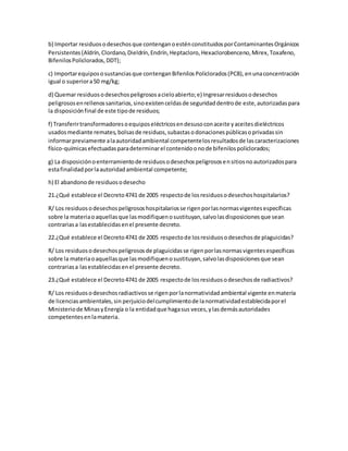b) Importar residuosodesechosque contenganoesténconstituidosporContaminantesOrgánicos
Persistentes(Aldrín,Clordano,Dieldrín,Endrín,Heptacloro,Hexaclorobenceno,Mirex,Toxafeno,
BifenilosPoliclorados,DDT);
c) Importarequipososustanciasque contenganBifenilosPoliclorados(PCB),enunaconcentración
igual o superiora50 mg/kg;
d) Quemar residuosodesechospeligrososacieloabierto;e) Ingresarresiduosodesechos
peligrososenrellenossanitarios,sinoexistenceldasde seguridaddentrode este,autorizadaspara
la disposiciónfinal de este tipode residuos;
f) Transferirtransformadoresoequiposeléctricosendesusoconaceite yaceitesdieléctricos
usadosmediante remates,bolsasde residuos,subastasodonacionespúblicasoprivadassin
informarpreviamente alaautoridadambiental competentelosresultadosde lascaracterizaciones
físico-químicasefectuadasparadeterminarel contenidoonode bifenilospoliclorados;
g) La disposiciónoenterramientode residuosodesechospeligrososensitiosnoautorizadospara
estafinalidadporlaautoridadambiental competente;
h) El abandonode residuosodesecho
21.¿Qué establece el Decreto4741 de 2005 respectode losresiduosodesechoshospitalarios?
R/ Los residuosodesechospeligrososhospitalariosse rigenporlasnormasvigentesespecíficas
sobre la materiaoaquellasque lasmodifiquenosustituyan,salvolasdisposicionesque sean
contrariasa lasestablecidasenel presente decreto.
22.¿Qué establece el Decreto4741 de 2005 respectode losresiduosodesechosde plaguicidas?
R/ Los residuosodesechospeligrososde plaguicidasse rigenporlasnormasvigentesespecíficas
sobre la materiaoaquellasque lasmodifiquenosustituyan,salvolasdisposicionesque sean
contrariasa lasestablecidasenel presente decreto.
23.¿Qué establece el Decreto4741 de 2005 respectode losresiduosodesechosde radiactivos?
R/ Los residuosodesechosradiactivosse rigenporlanormatividadambiental vigente enmateria
de licenciasambientales,sin perjuiciodelcumplimientode lanormatividadestablecidaporel
Ministeriode MinasyEnergía o la entidadque hagasus veces,ylasdemásautoridades
competentesenlamateria.
 