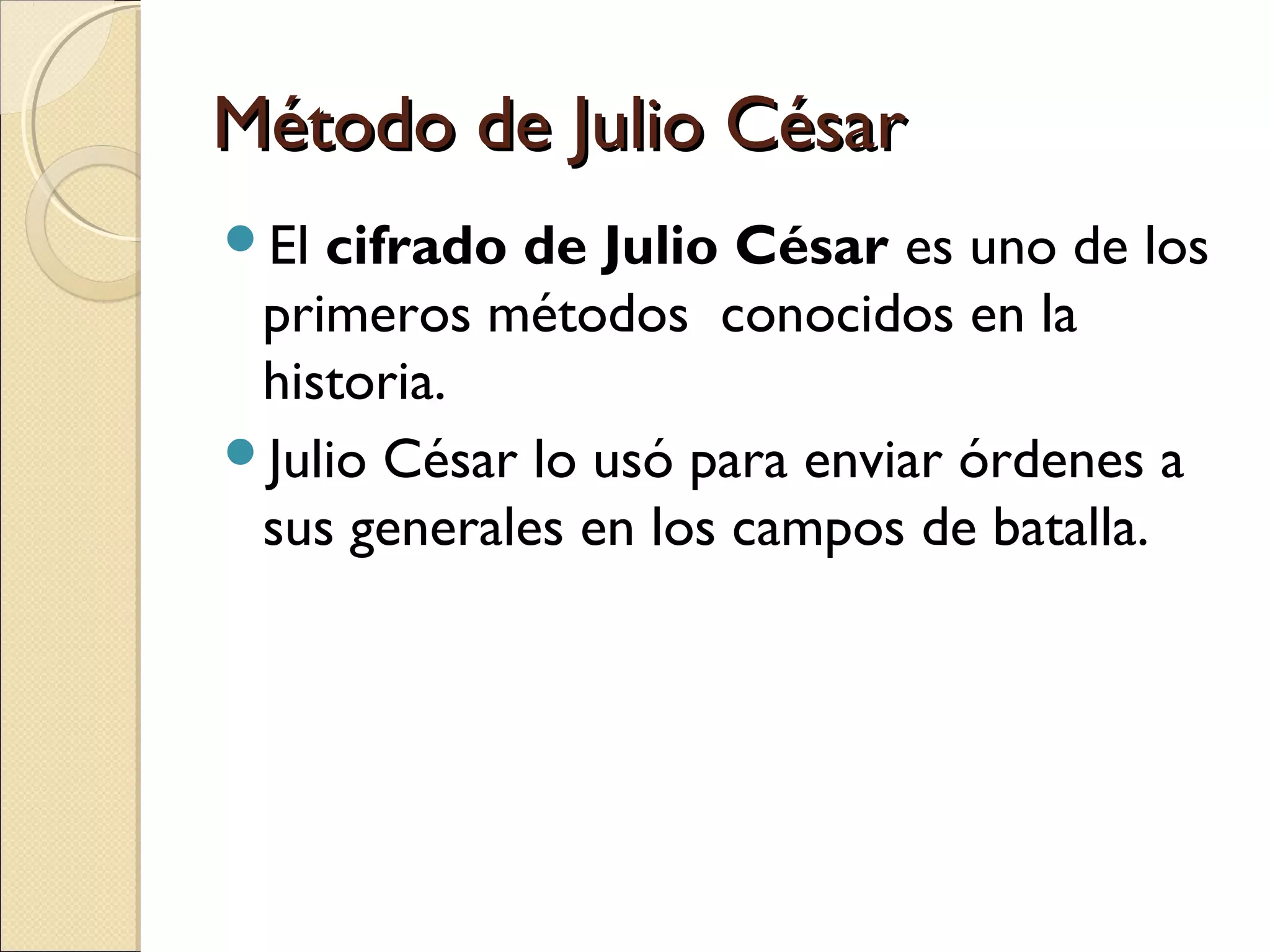 Método de Julio César
El

cifrado de Julio César es uno de los
primeros métodos conocidos en la
historia.
Julio César lo usó para enviar órdenes a
sus generales en los campos de batalla.

 