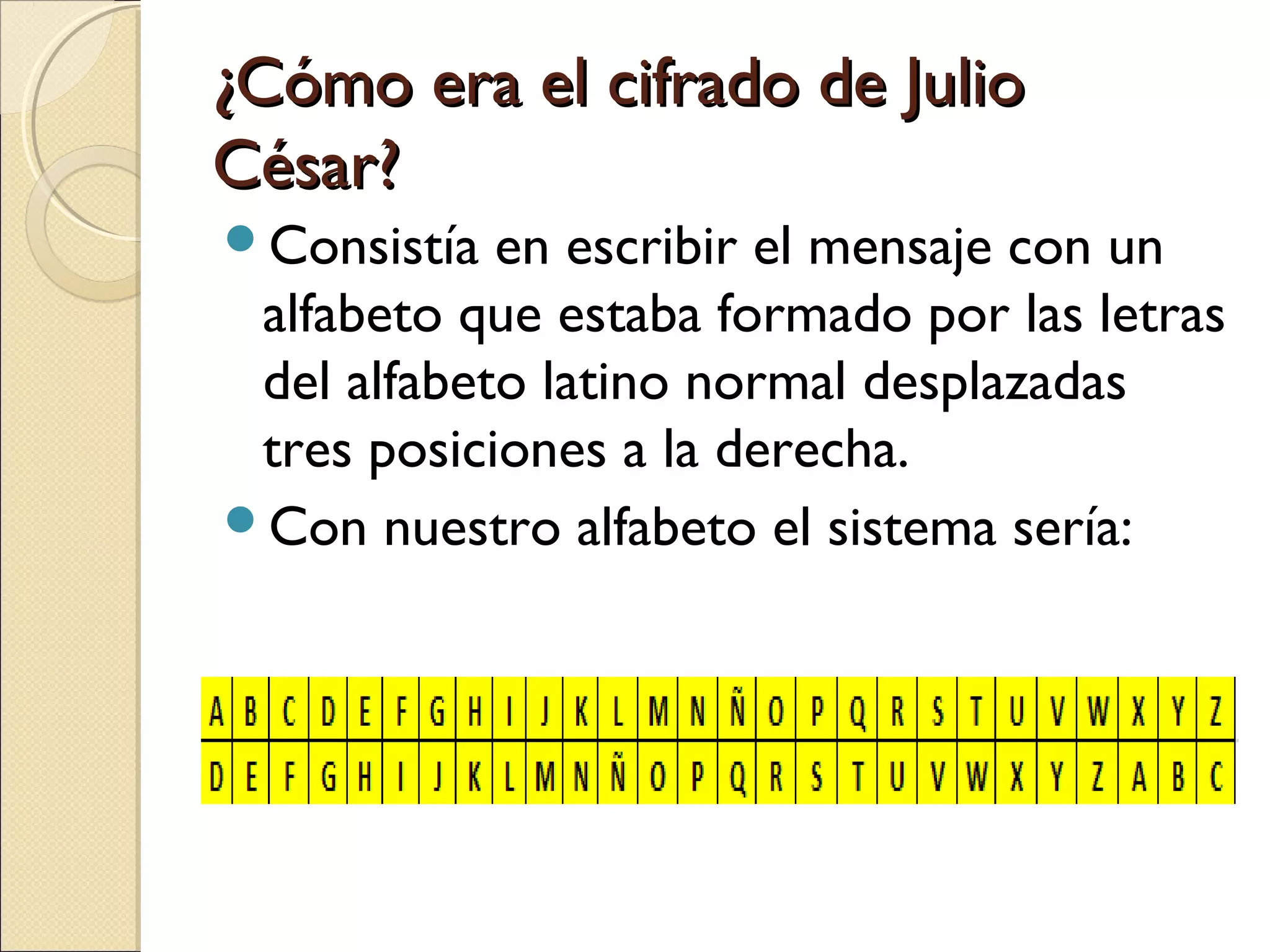 ¿Cómo era el cifrado de Julio
César?
Consistía

en escribir el mensaje con un
alfabeto que estaba formado por las letras
del alfabeto latino normal desplazadas
tres posiciones a la derecha.
Con nuestro alfabeto el sistema sería:

 