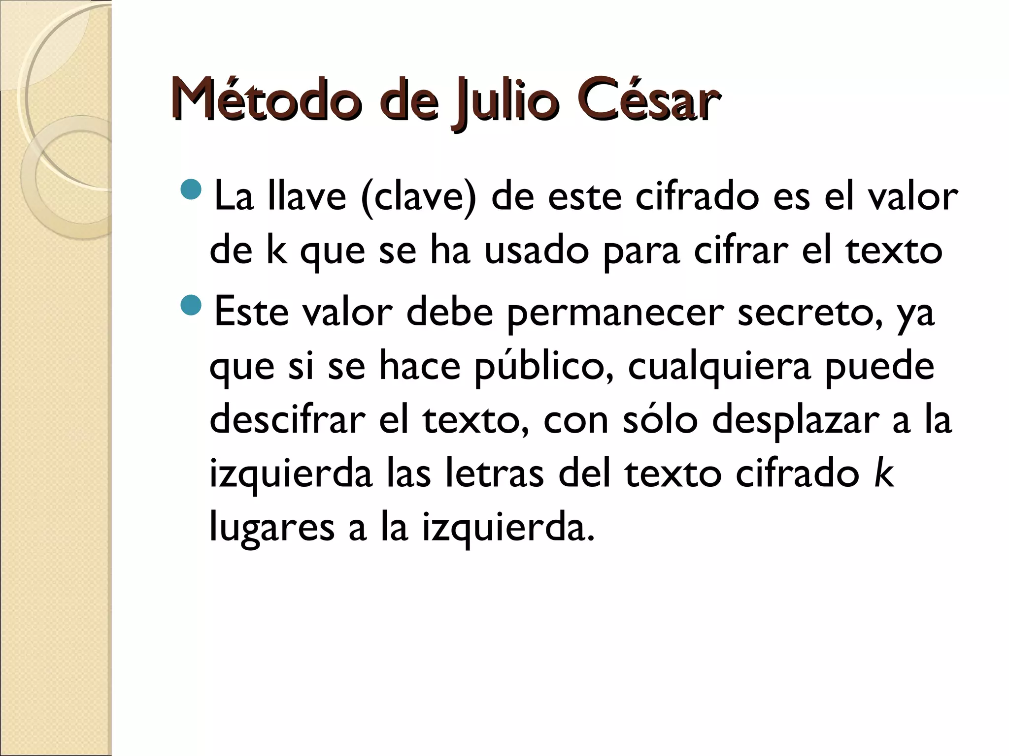 Método de Julio César
La

llave (clave) de este cifrado es el valor
de k que se ha usado para cifrar el texto
Este valor debe permanecer secreto, ya
que si se hace público, cualquiera puede
descifrar el texto, con sólo desplazar a la
izquierda las letras del texto cifrado k
lugares a la izquierda.

 