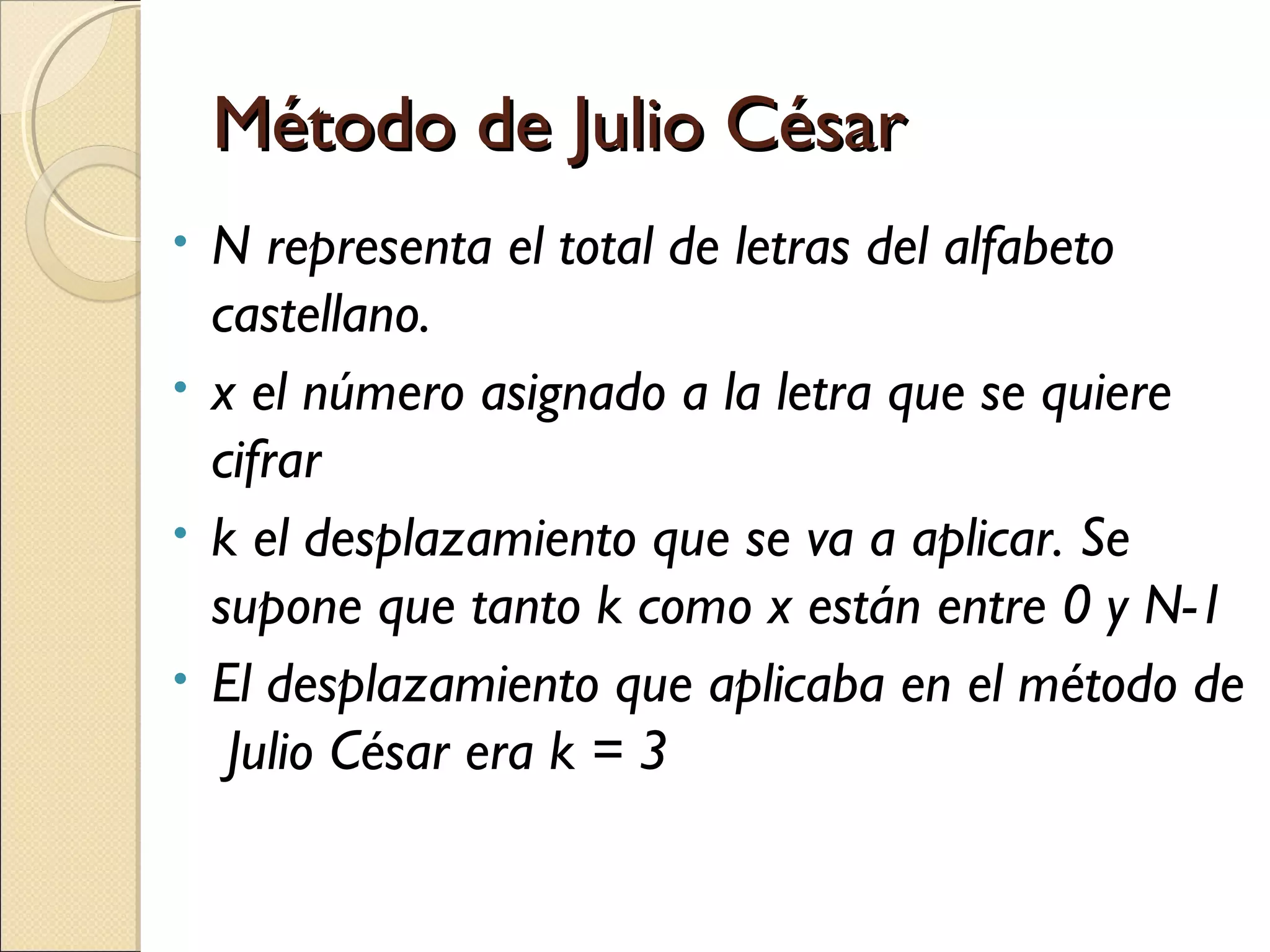 Método de Julio César
N representa el total de letras del alfabeto
castellano.
• x el número asignado a la letra que se quiere
cifrar
• k el desplazamiento que se va a aplicar. Se
supone que tanto k como x están entre 0 y N-1
• El desplazamiento que aplicaba en el método de
Julio César era k = 3
•

 