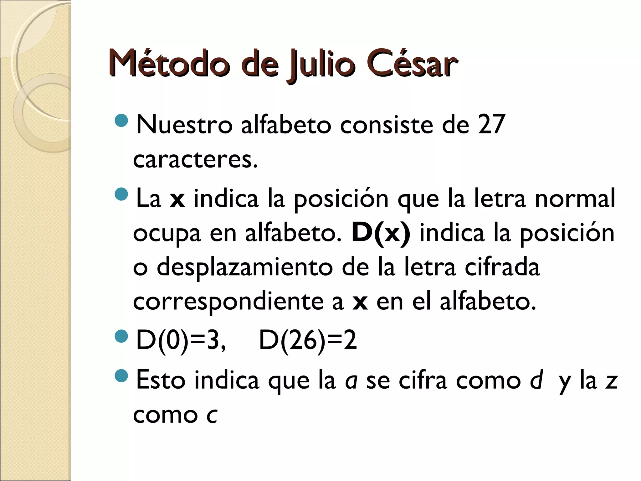 Método de Julio César
Nuestro

alfabeto consiste de 27
caracteres.
La x indica la posición que la letra normal
ocupa en alfabeto. D(x) indica la posición
o desplazamiento de la letra cifrada
correspondiente a x en el alfabeto.
D(0)=3, D(26)=2
Esto indica que la a se cifra como d y la z
como c

 