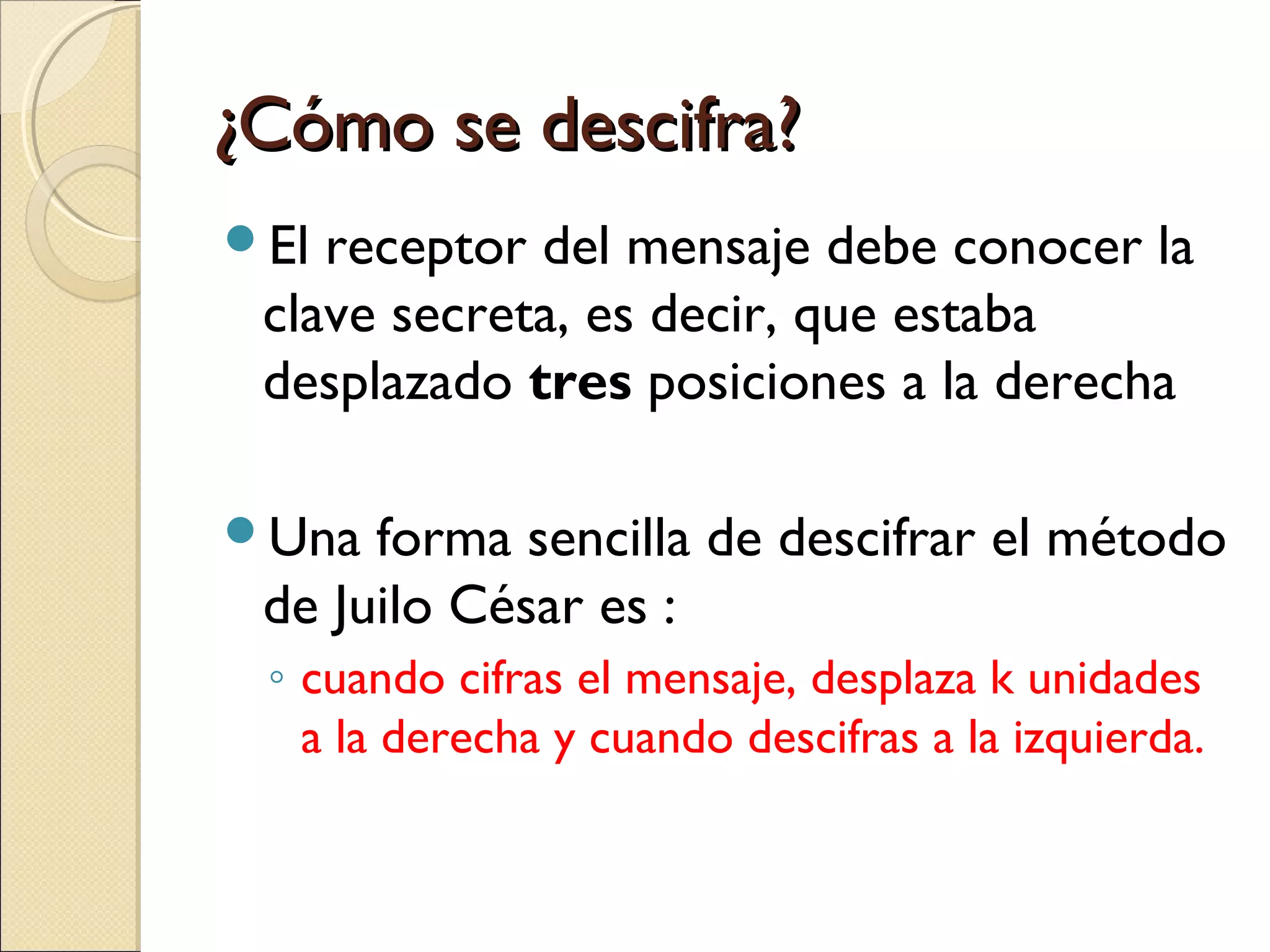 ¿Cómo se descifra?
El

receptor del mensaje debe conocer la
clave secreta, es decir, que estaba
desplazado tres posiciones a la derecha

Una

forma sencilla de descifrar el método
de Juilo César es :
◦ cuando cifras el mensaje, desplaza k unidades
a la derecha y cuando descifras a la izquierda.

 