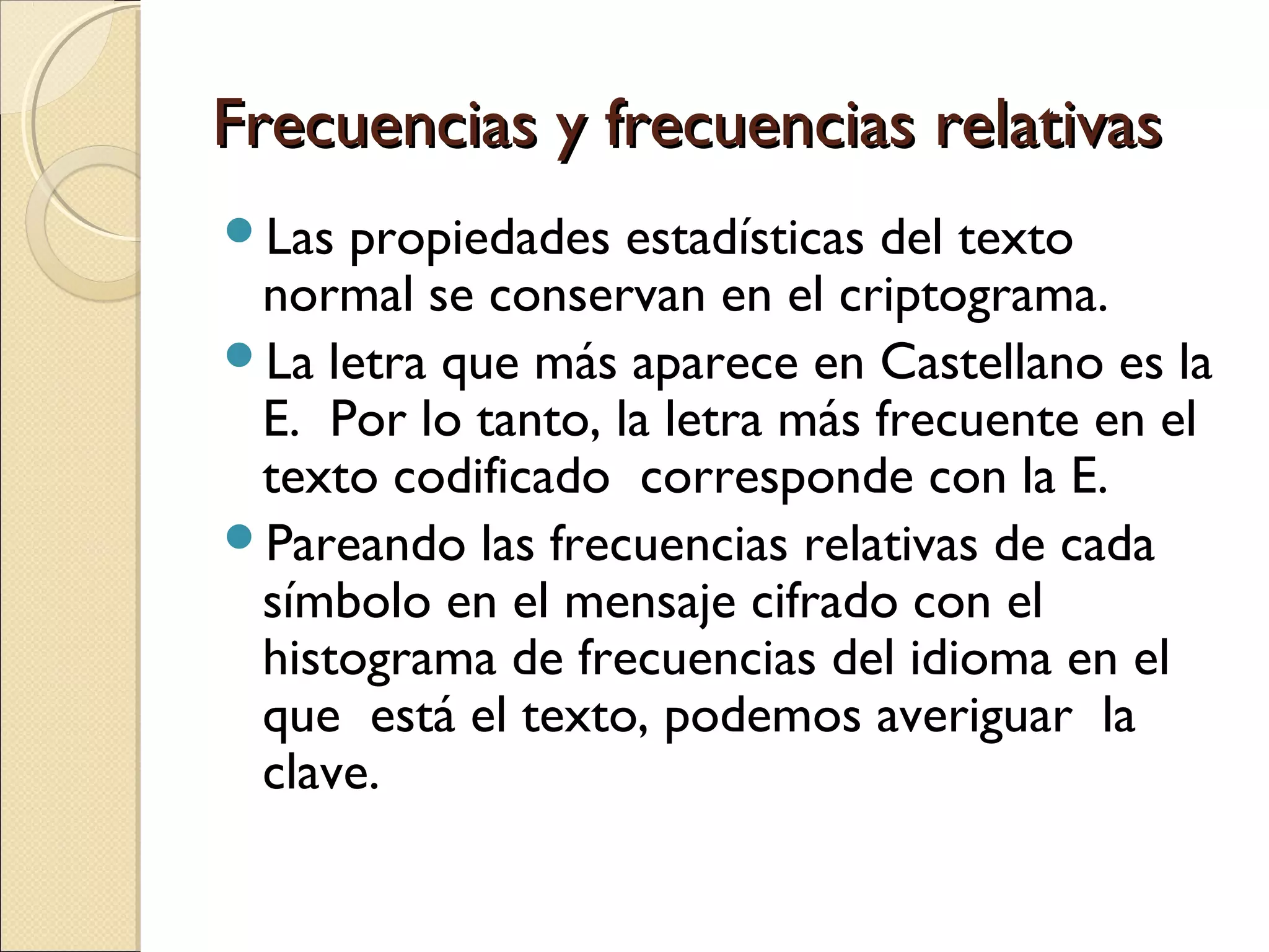 Frecuencias y frecuencias relativas
Las

propiedades estadísticas del texto
normal se conservan en el criptograma.
La letra que más aparece en Castellano es la
E. Por lo tanto, la letra más frecuente en el
texto codificado corresponde con la E.
Pareando las frecuencias relativas de cada
símbolo en el mensaje cifrado con el
histograma de frecuencias del idioma en el
que está el texto, podemos averiguar la
clave.

 