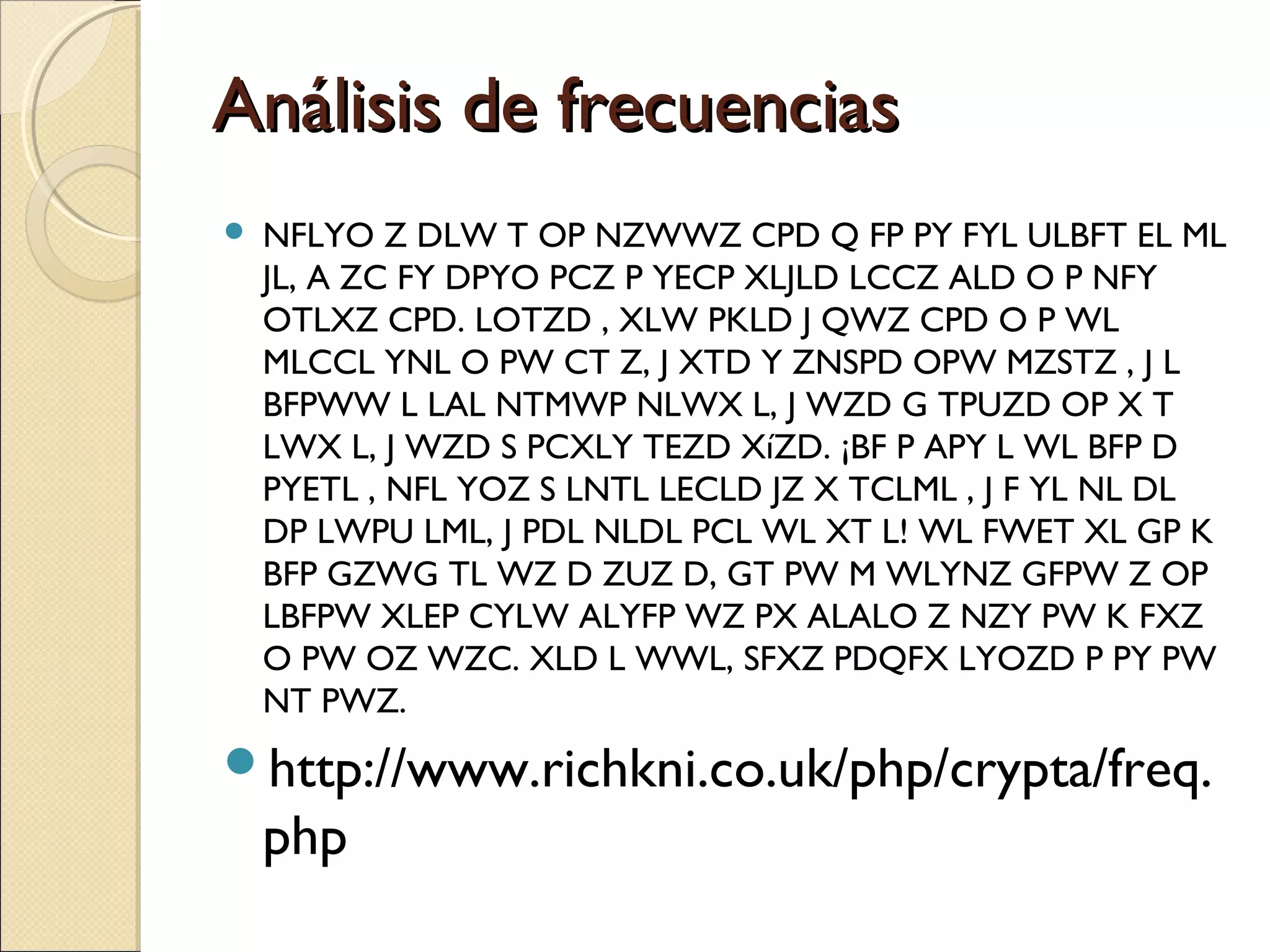Análisis de frecuencias


NFLYO Z DLW T OP NZWWZ CPD Q FP PY FYL ULBFT EL ML
JL, A ZC FY DPYO PCZ P YECP XLJLD LCCZ ALD O P NFY
OTLXZ CPD. LOTZD , XLW PKLD J QWZ CPD O P WL
MLCCL YNL O PW CT Z, J XTD Y ZNSPD OPW MZSTZ , J L
BFPWW L LAL NTMWP NLWX L, J WZD G TPUZD OP X T
LWX L, J WZD S PCXLY TEZD XíZD. ¡BF P APY L WL BFP D
PYETL , NFL YOZ S LNTL LECLD JZ X TCLML , J F YL NL DL
DP LWPU LML, J PDL NLDL PCL WL XT L! WL FWET XL GP K
BFP GZWG TL WZ D ZUZ D, GT PW M WLYNZ GFPW Z OP
LBFPW XLEP CYLW ALYFP WZ PX ALALO Z NZY PW K FXZ
O PW OZ WZC. XLD L WWL, SFXZ PDQFX LYOZD P PY PW
NT PWZ.

http://www.richkni.co.uk/php/crypta/freq.

php

 