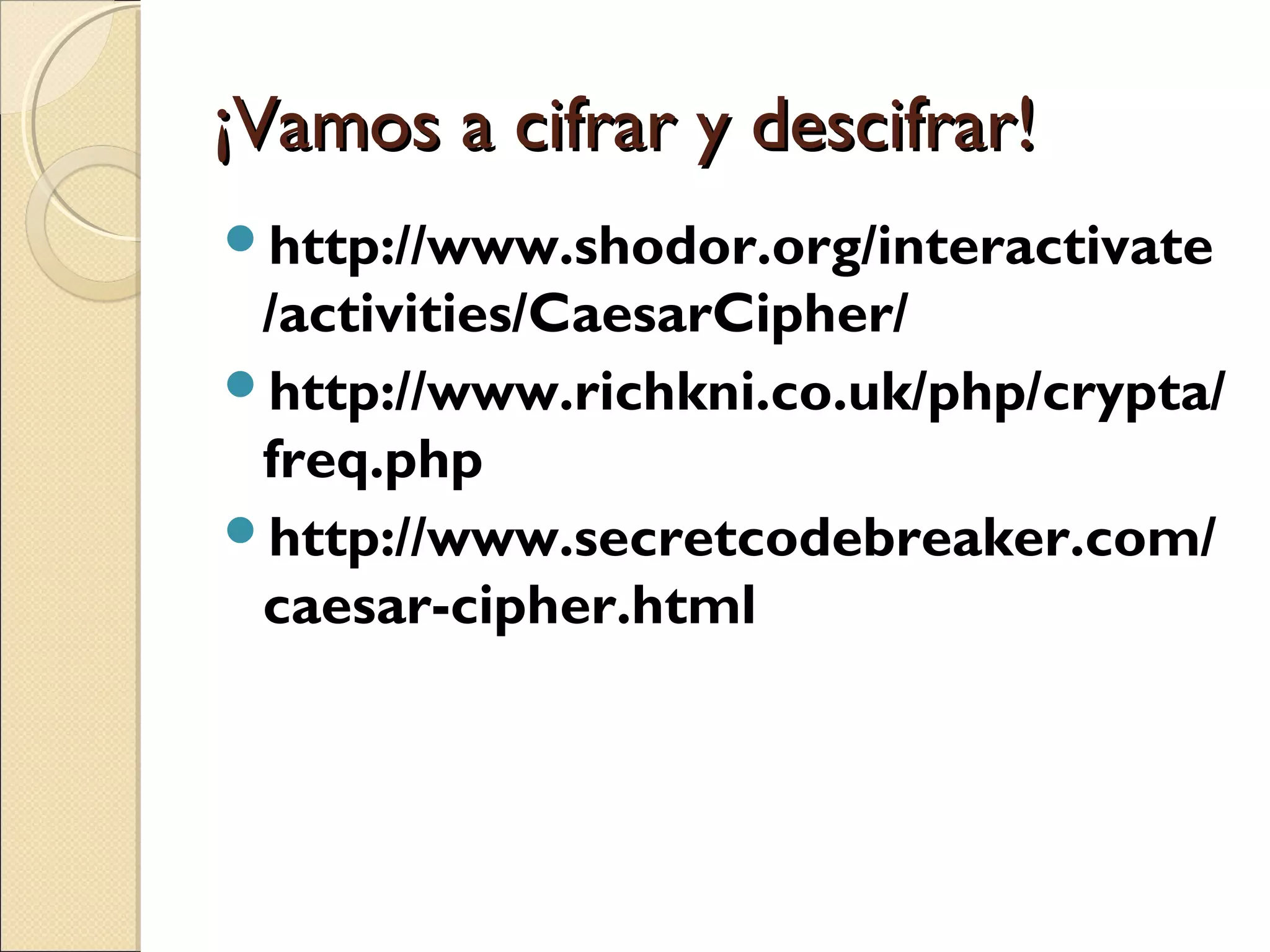 ¡Vamos a cifrar y descifrar!
http://www.shodor.org/interactivate

/activities/CaesarCipher/
http://www.richkni.co.uk/php/crypta/
freq.php
http://www.secretcodebreaker.com/
caesar-cipher.html

 