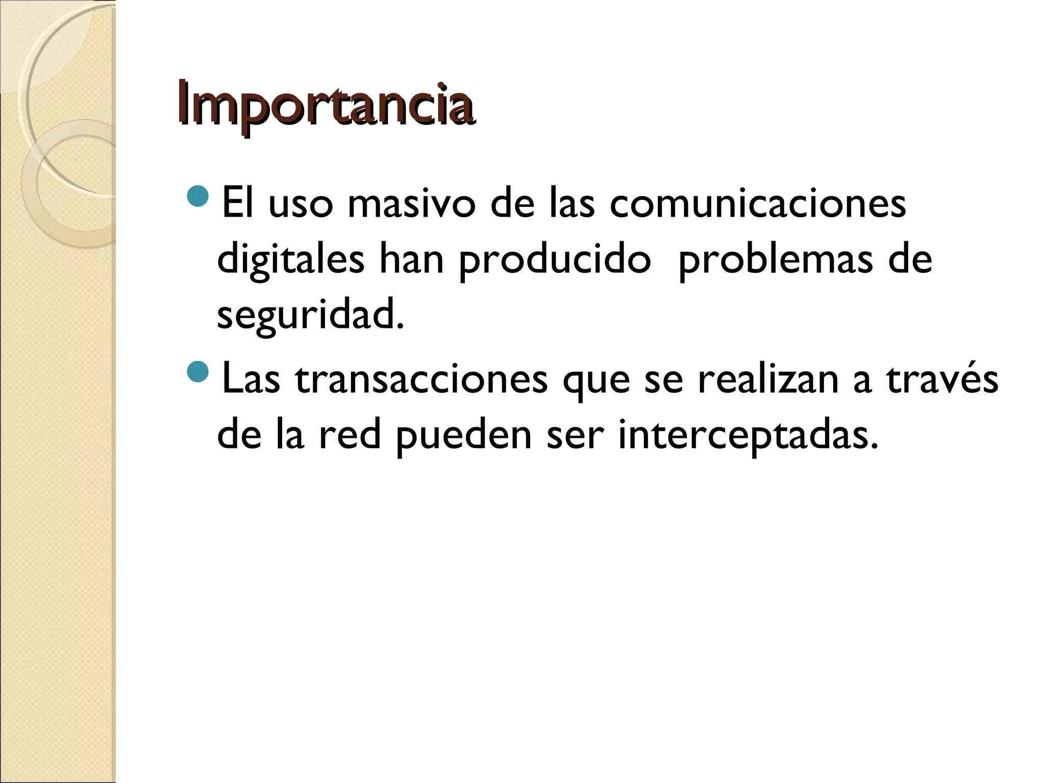 Importancia
El

uso masivo de las comunicaciones
digitales han producido problemas de
seguridad.
Las transacciones que se realizan a través
de la red pueden ser interceptadas.

 