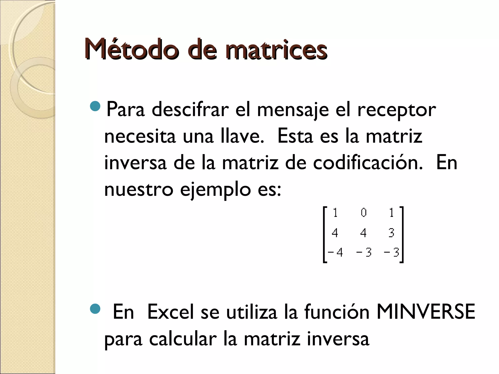 Método de matrices
Para

descifrar el mensaje el receptor
necesita una llave. Esta es la matriz
inversa de la matriz de codificación. En
nuestro ejemplo es:

 En

Excel se utiliza la función MINVERSE
para calcular la matriz inversa

 