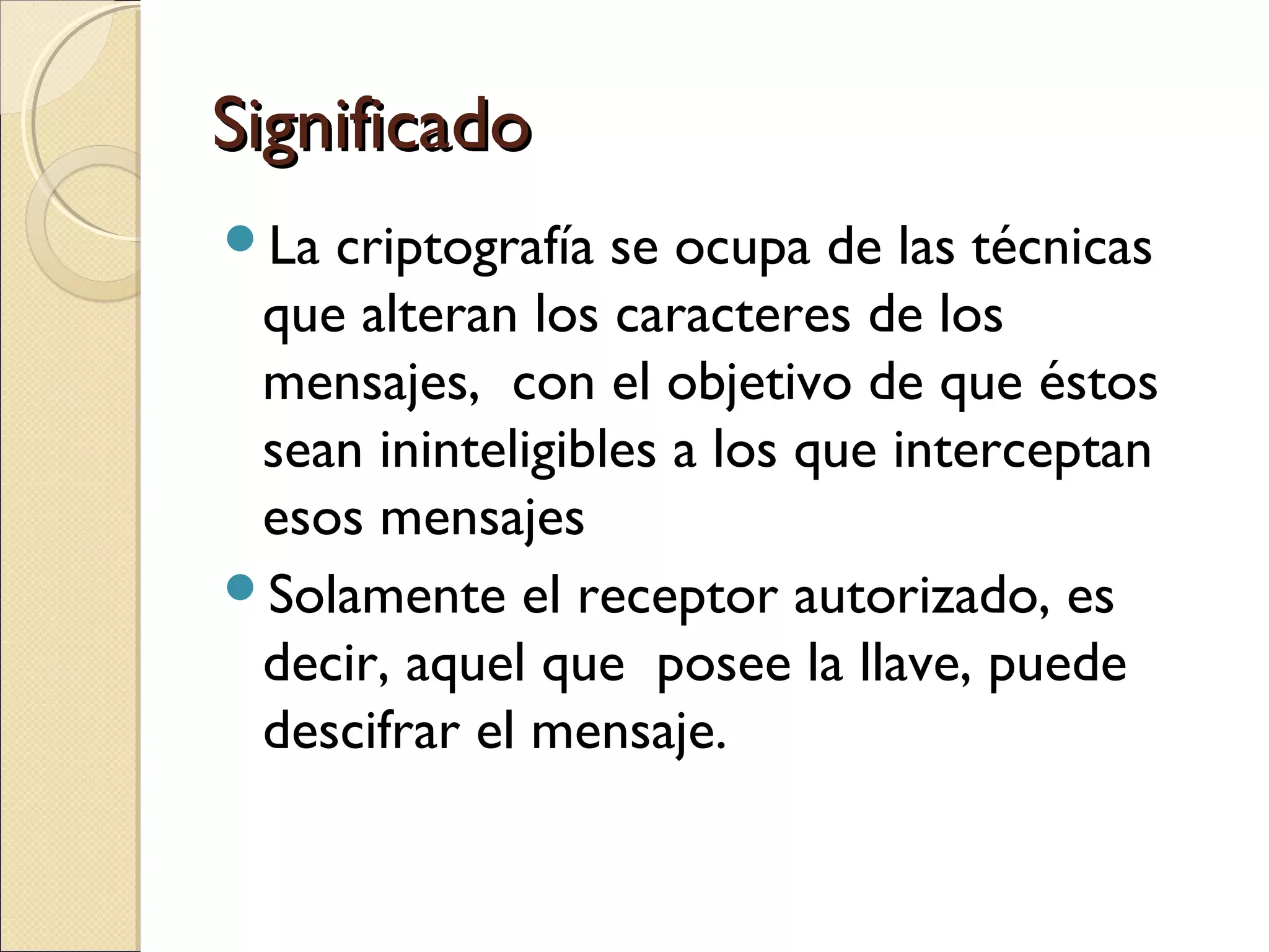 Significado
La

criptografía se ocupa de las técnicas
que alteran los caracteres de los
mensajes, con el objetivo de que éstos
sean ininteligibles a los que interceptan
esos mensajes
Solamente el receptor autorizado, es
decir, aquel que posee la llave, puede
descifrar el mensaje.

 