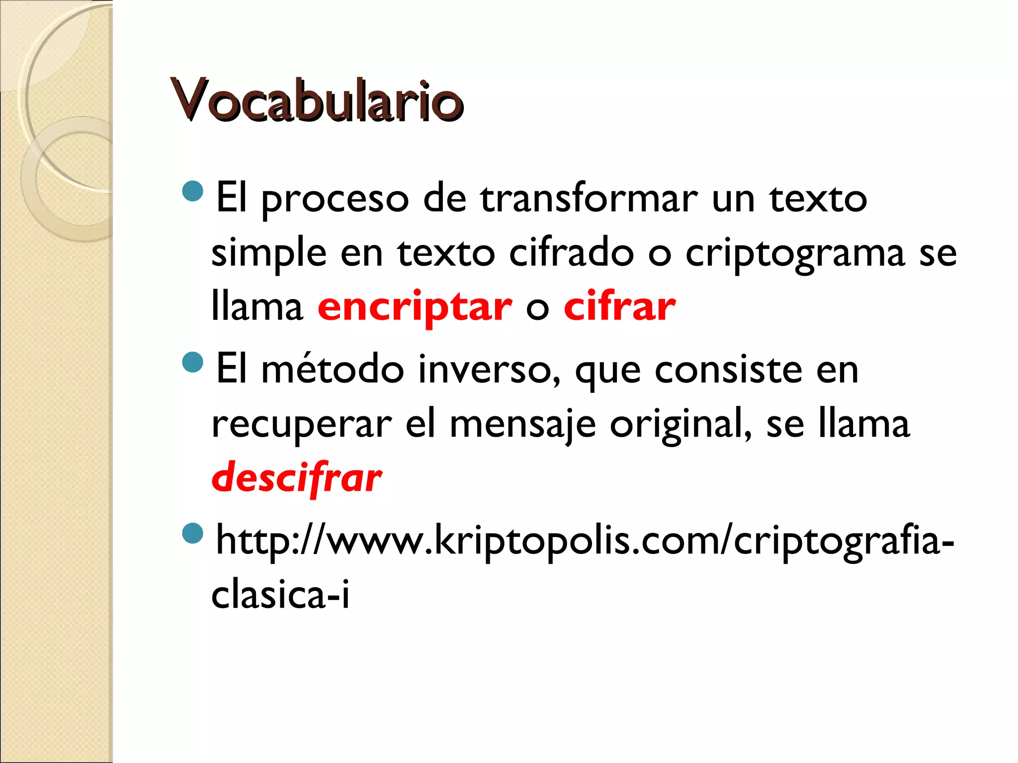 Vocabulario
El

proceso de transformar un texto
simple en texto cifrado o criptograma se
llama encriptar o cifrar
El método inverso, que consiste en
recuperar el mensaje original, se llama
descifrar
http://www.kriptopolis.com/criptografiaclasica-i

 